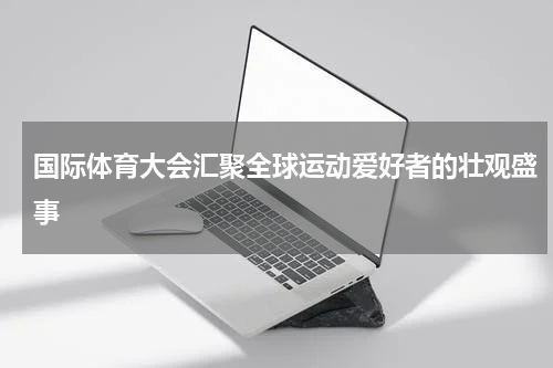 国际体育大会汇聚全球运动爱好者的壮观盛事