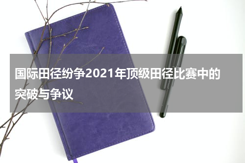 国际田径纷争2021年顶级田径比赛中的突破与争议