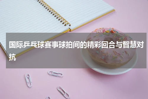 国际乒乓球赛事球拍间的精彩回合与智慧对抗