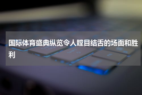 国际体育盛典纵览令人瞠目结舌的场面和胜利