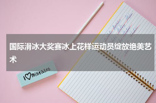 国际滑冰大奖赛冰上花样运动员绽放绝美艺术