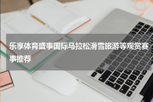 乐享体育盛事国际马拉松滑雪旅游等观赏赛事推荐