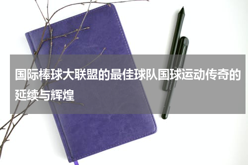 国际棒球大联盟的最佳球队国球运动传奇的延续与辉煌
