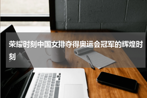 荣耀时刻中国女排夺得奥运会冠军的辉煌时刻