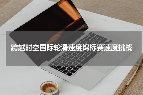 跨越时空国际轮滑速度锦标赛速度挑战