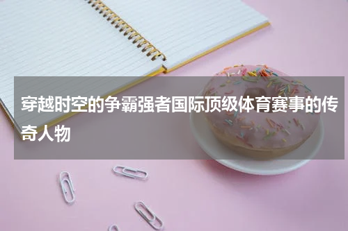 穿越时空的争霸强者国际顶级体育赛事的传奇人物