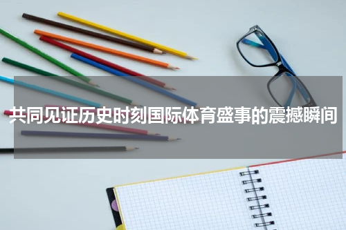 共同见证历史时刻国际体育盛事的震撼瞬间