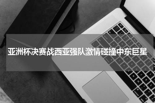亚洲杯决赛战西亚强队激情碰撞中东巨星