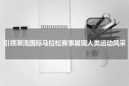 引领潮流国际马拉松赛事展现人类运动风采