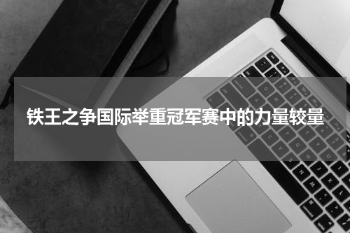 铁王之争国际举重冠军赛中的力量较量