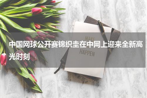 中国网球公开赛锦织圭在中网上迎来全新高光时刻
