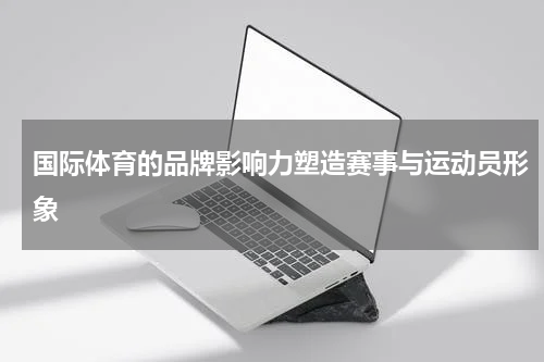 国际体育的品牌影响力塑造赛事与运动员形象