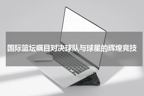 国际篮坛瞩目对决球队与球星的辉煌竞技