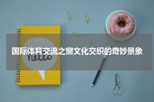 国际体育交流之窗文化交织的奇妙景象