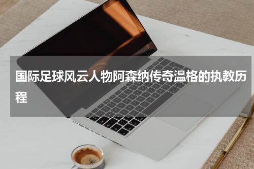 国际足球风云人物阿森纳传奇温格的执教历程