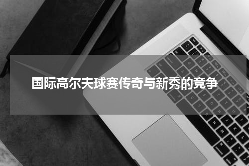 国际高尔夫球赛传奇与新秀的竞争