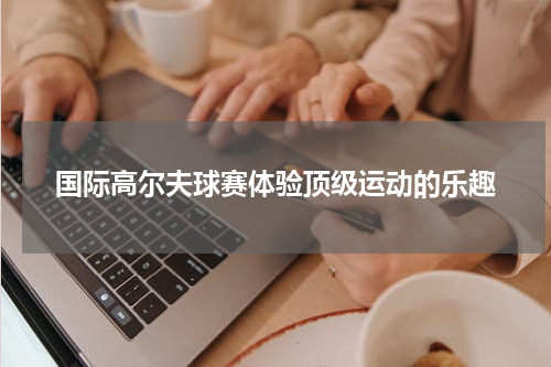 国际高尔夫球赛体验顶级运动的乐趣