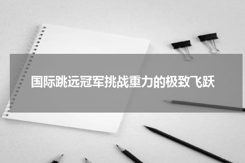 国际跳远冠军挑战重力的极致飞跃