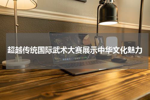超越传统国际武术大赛展示中华文化魅力
