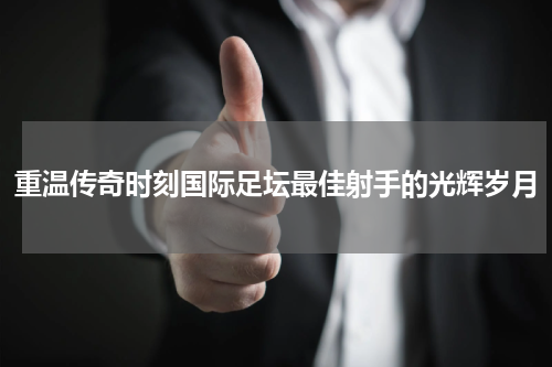 重温传奇时刻国际足坛最佳射手的光辉岁月
