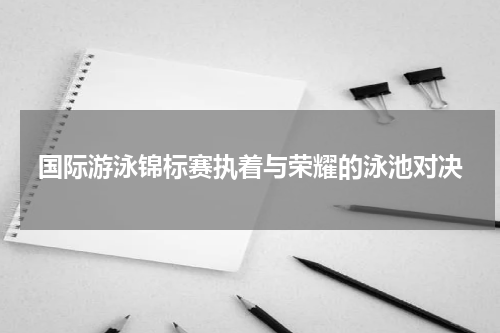 国际游泳锦标赛执着与荣耀的泳池对决