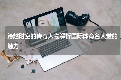 跨越时空的传奇人物解析国际体育名人堂的魅力