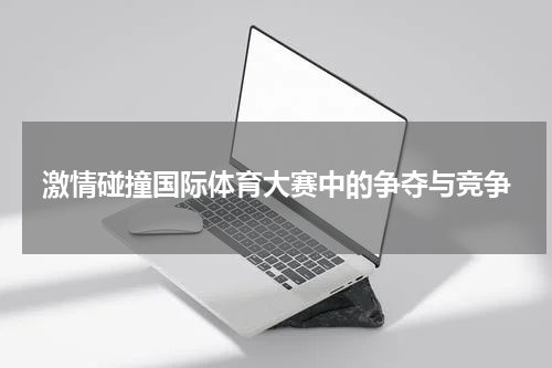 激情碰撞国际体育大赛中的争夺与竞争
