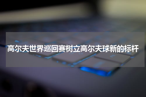 高尔夫世界巡回赛树立高尔夫球新的标杆