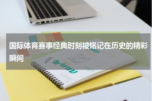 国际体育赛事经典时刻被铭记在历史的精彩瞬间
