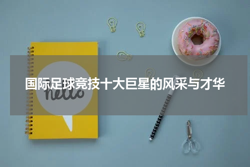 国际足球竞技十大巨星的风采与才华