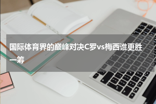 国际体育界的巅峰对决C罗vs梅西谁更胜一筹