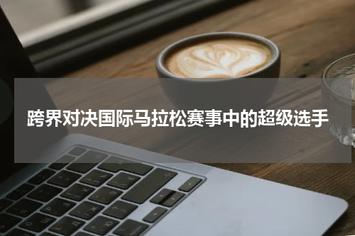 跨界对决国际马拉松赛事中的超级选手