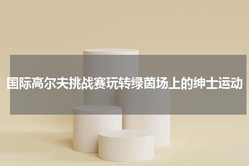 国际高尔夫挑战赛玩转绿茵场上的绅士运动