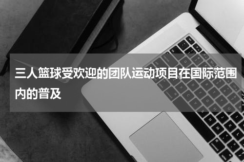三人篮球受欢迎的团队运动项目在国际范围内的普及