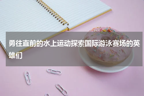勇往直前的水上运动探索国际游泳赛场的英雄们