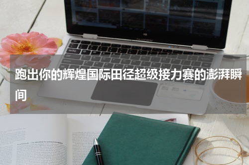 跑出你的辉煌国际田径超级接力赛的澎湃瞬间