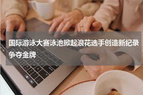 国际游泳大赛泳池掀起浪花选手创造新纪录争夺金牌