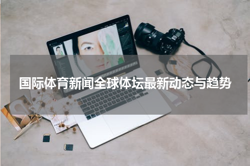 国际体育新闻全球体坛最新动态与趋势