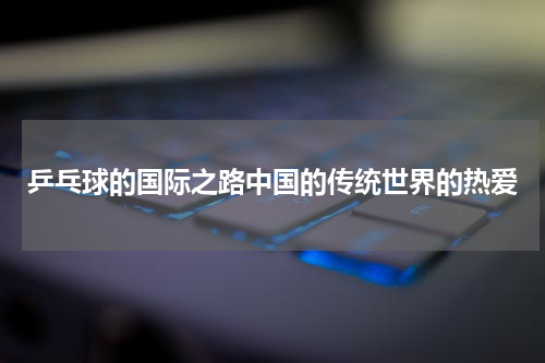 乒乓球的国际之路中国的传统世界的热爱