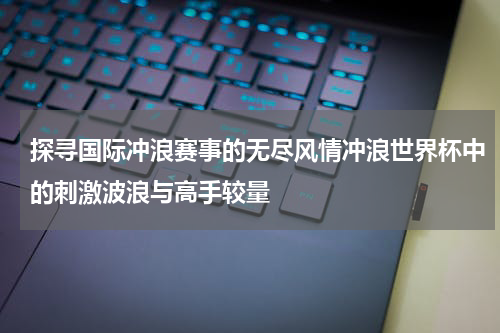 探寻国际冲浪赛事的无尽风情冲浪世界杯中的刺激波浪与高手较量