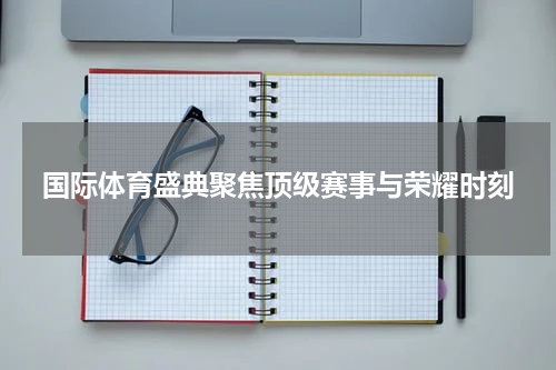 国际体育盛典聚焦顶级赛事与荣耀时刻