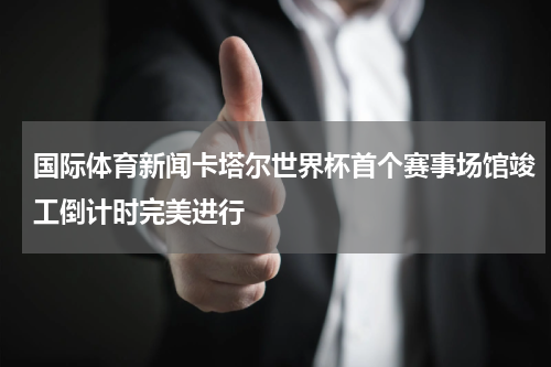 国际体育新闻卡塔尔世界杯首个赛事场馆竣工倒计时完美进行