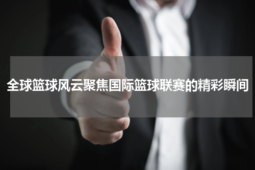 全球篮球风云聚焦国际篮球联赛的精彩瞬间