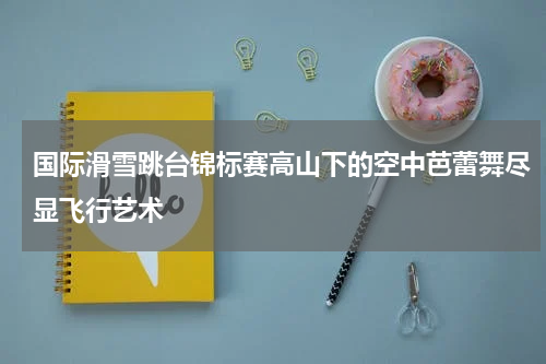 国际滑雪跳台锦标赛高山下的空中芭蕾舞尽显飞行艺术