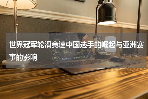 世界冠军轮滑竞速中国选手的崛起与亚洲赛事的影响