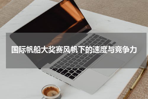 国际帆船大奖赛风帆下的速度与竞争力