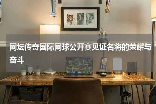 网坛传奇国际网球公开赛见证名将的荣耀与奋斗