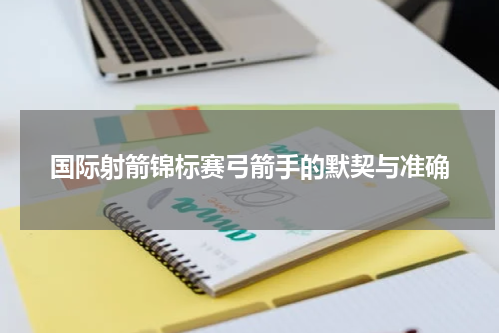 国际射箭锦标赛弓箭手的默契与准确
