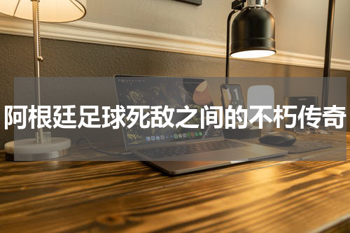 阿根廷足球死敌之间的不朽传奇