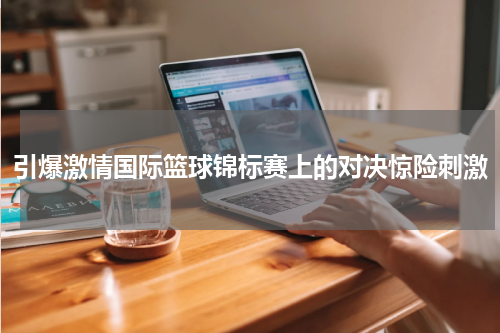 引爆激情国际篮球锦标赛上的对决惊险刺激